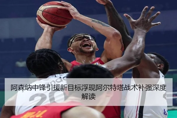 阿森纳中锋引援新目标浮现阿尔特塔战术补强深度解读