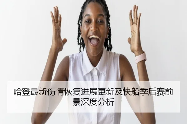 哈登最新伤情恢复进展更新及快船季后赛前景深度分析