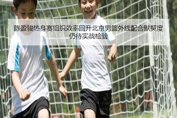 陈盈骏热身赛组织效率回升北京男篮外线配合默契度仍待实战检验