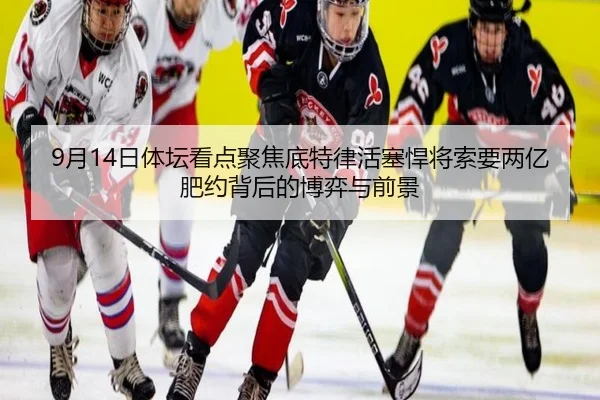 9月14日体坛看点聚焦底特律活塞悍将索要两亿肥约背后的博弈与前景
